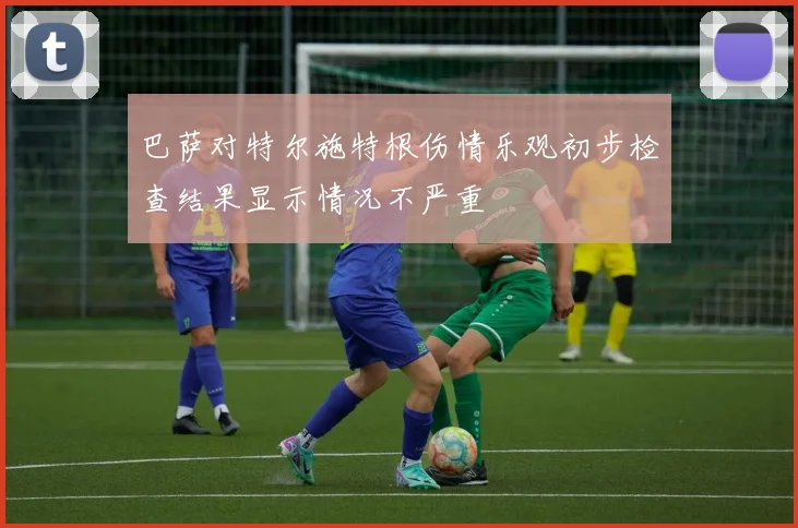 巴萨对特尔施特根伤情乐观初步检查结果显示情况不严重