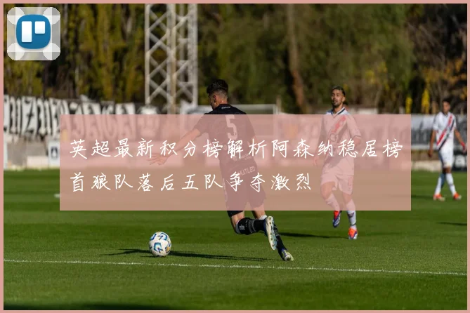 英超最新积分榜解析阿森纳稳居榜首狼队落后五队争夺激烈