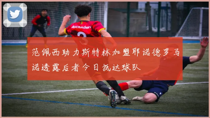 范佩西助力斯特林加盟耶诺德罗马诺透露后者今日抵达球队