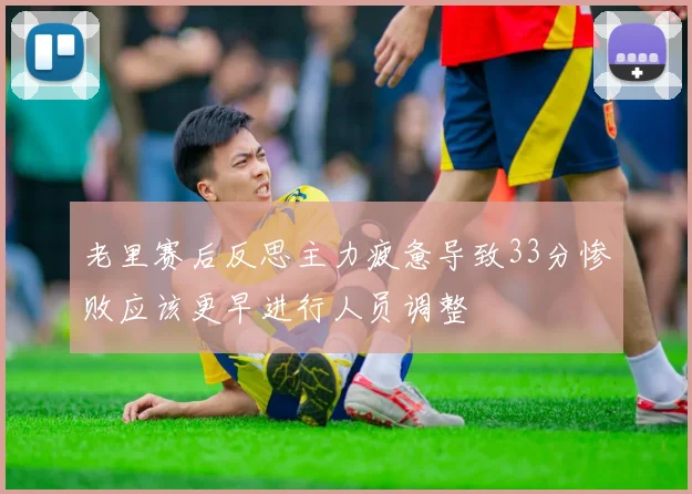 老里赛后反思主力疲惫导致33分惨败应该更早进行人员调整