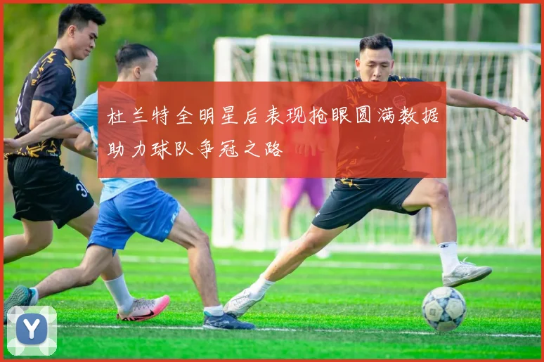 杜兰特全明星后表现抢眼圆满数据助力球队争冠之路