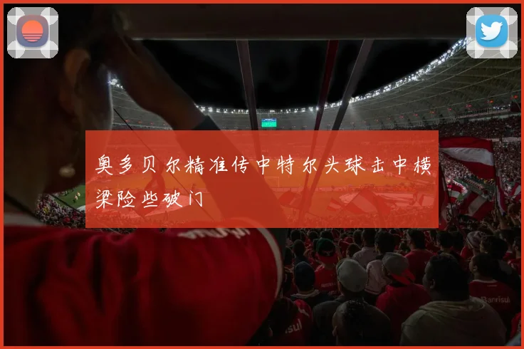 奥多贝尔精准传中特尔头球击中横梁险些破门