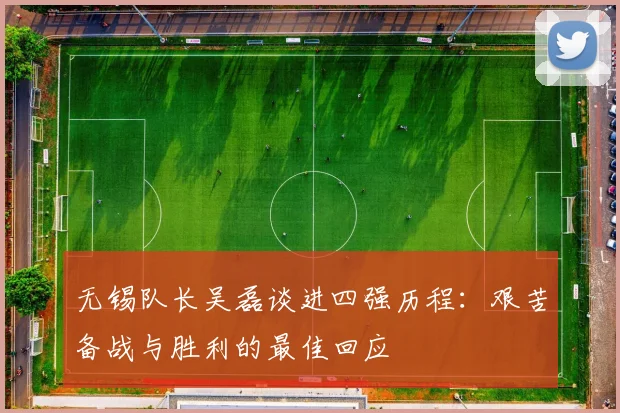 无锡队长吴磊谈进四强历程：艰苦备战与胜利的最佳回应