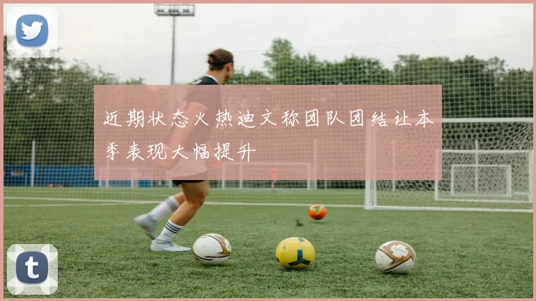 近期状态火热迪文称团队团结让本季表现大幅提升
