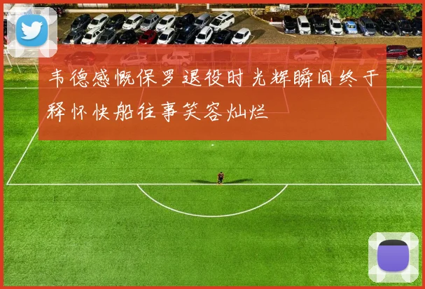 韦德感慨保罗退役时光辉瞬间终于释怀快船往事笑容灿烂
