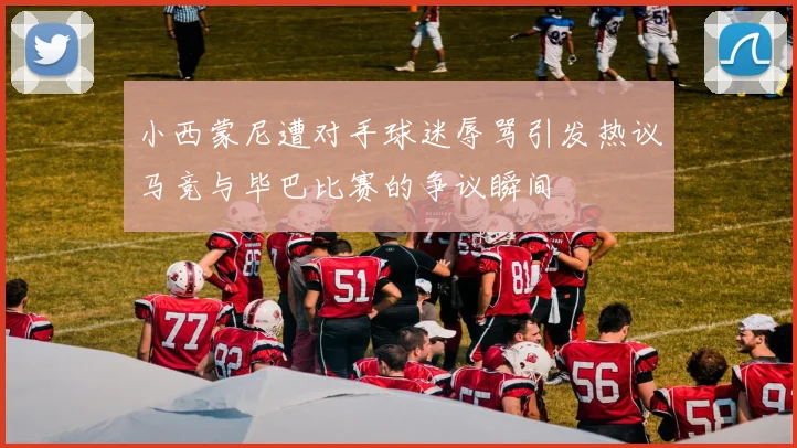小西蒙尼遭对手球迷辱骂引发热议马竞与毕巴比赛的争议瞬间