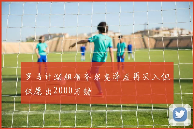 罗马计划租借齐尔克泽后再买入但仅愿出2000万镑