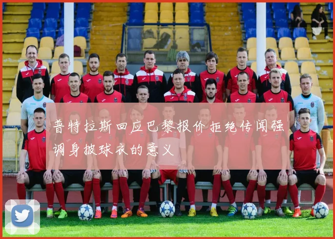 普特拉斯回应巴黎报价拒绝传闻强调身披球衣的意义