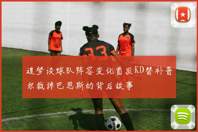 追梦谈球队阵容变化首发KD替补普尔裁掉巴恩斯的背后故事