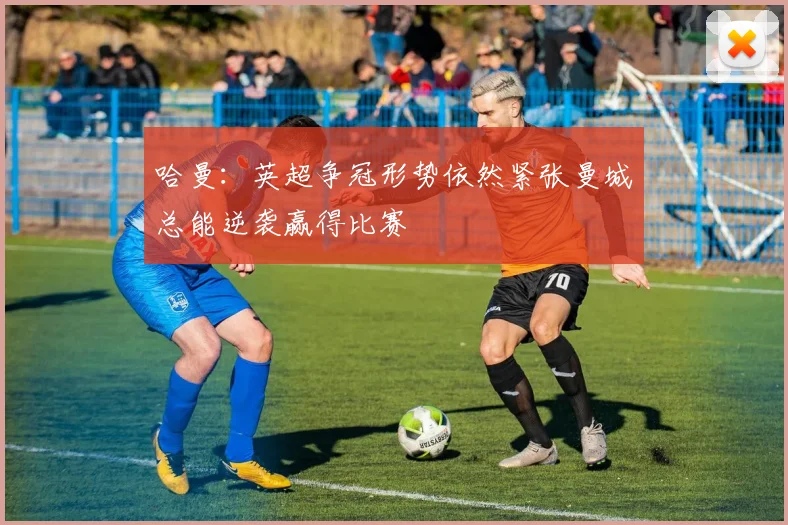 哈曼：英超争冠形势依然紧张曼城总能逆袭赢得比赛