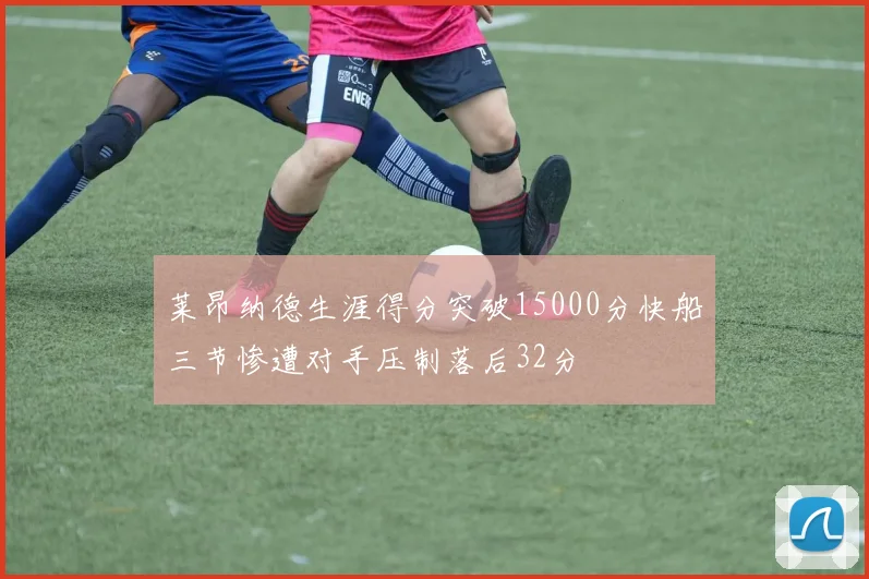 莱昂纳德生涯得分突破15000分快船三节惨遭对手压制落后32分