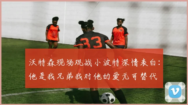 沃特森现场观战小波特深情表白：他是我兄弟我对他的爱无可替代